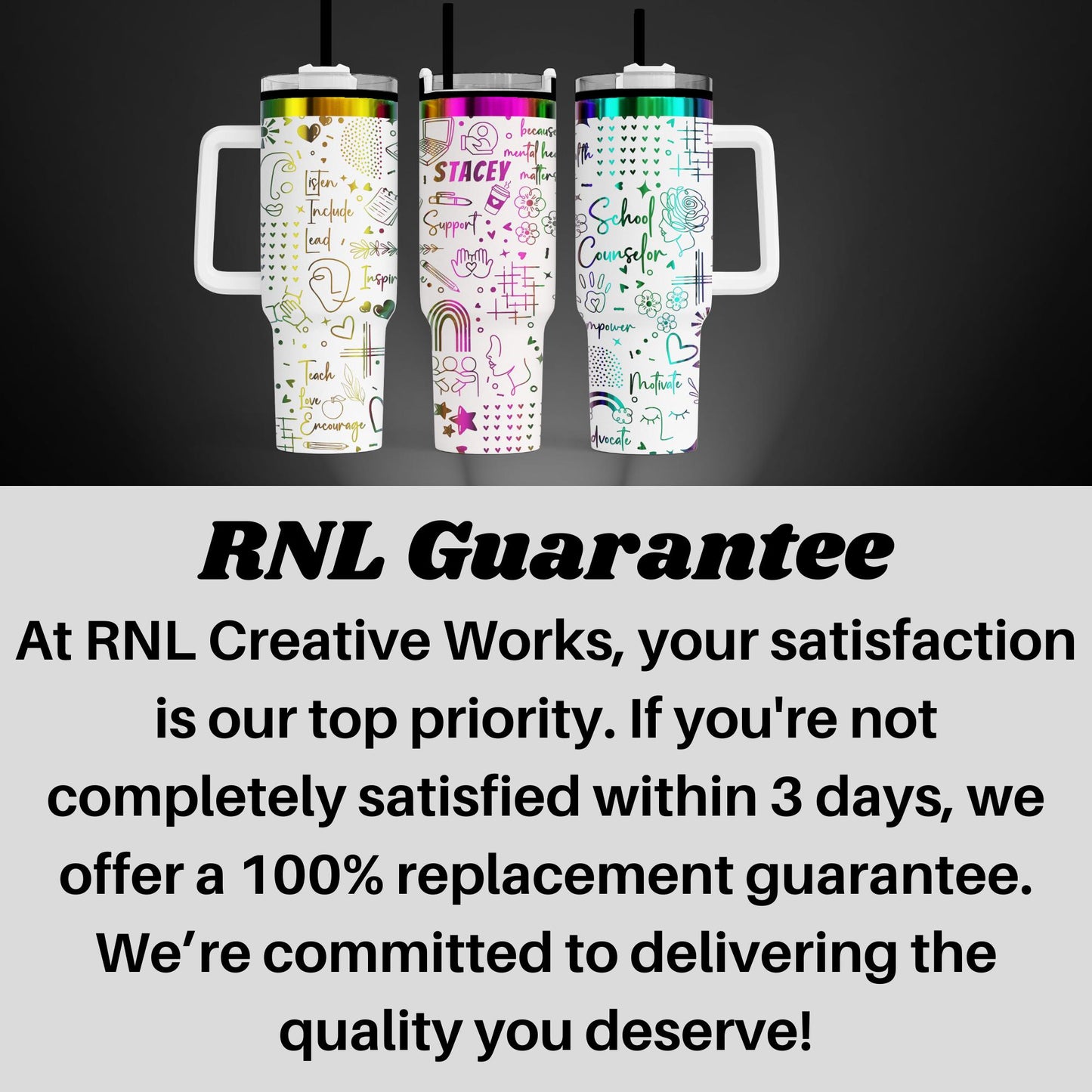 three colorful stainless steel tumblers with various designs and text, including the words "STACEY", "Support", "School Counselor", and "Nurture". The image also includes text that states "RNL Creative Works" and "At RNL Creative Works, your satisfaction is our top priority. If you're not completely satisfied within 3 days, we offer a 100% replacement guarantee. We're committed to delivering the quality you deserve!"