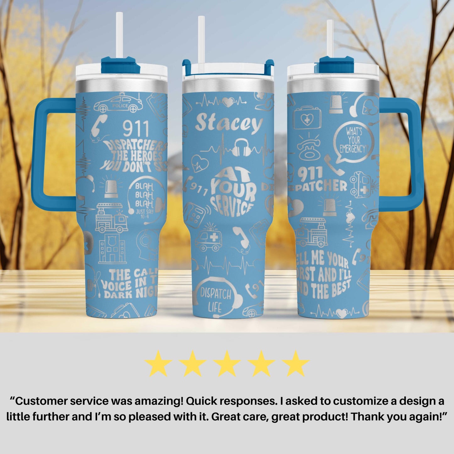 three blue insulated tumblers with various designs and text printed on them. The tumblers have handles and straws, and the text includes phrases like "911", "Stacey", "911 Patchcher", and "What's your emergency?". The image also includes a customer review that says "Customer service was amazing! Quick responses. I asked to customize a design a little further and 'I'm so pleased with it. Great care, great product! Thank you again!".