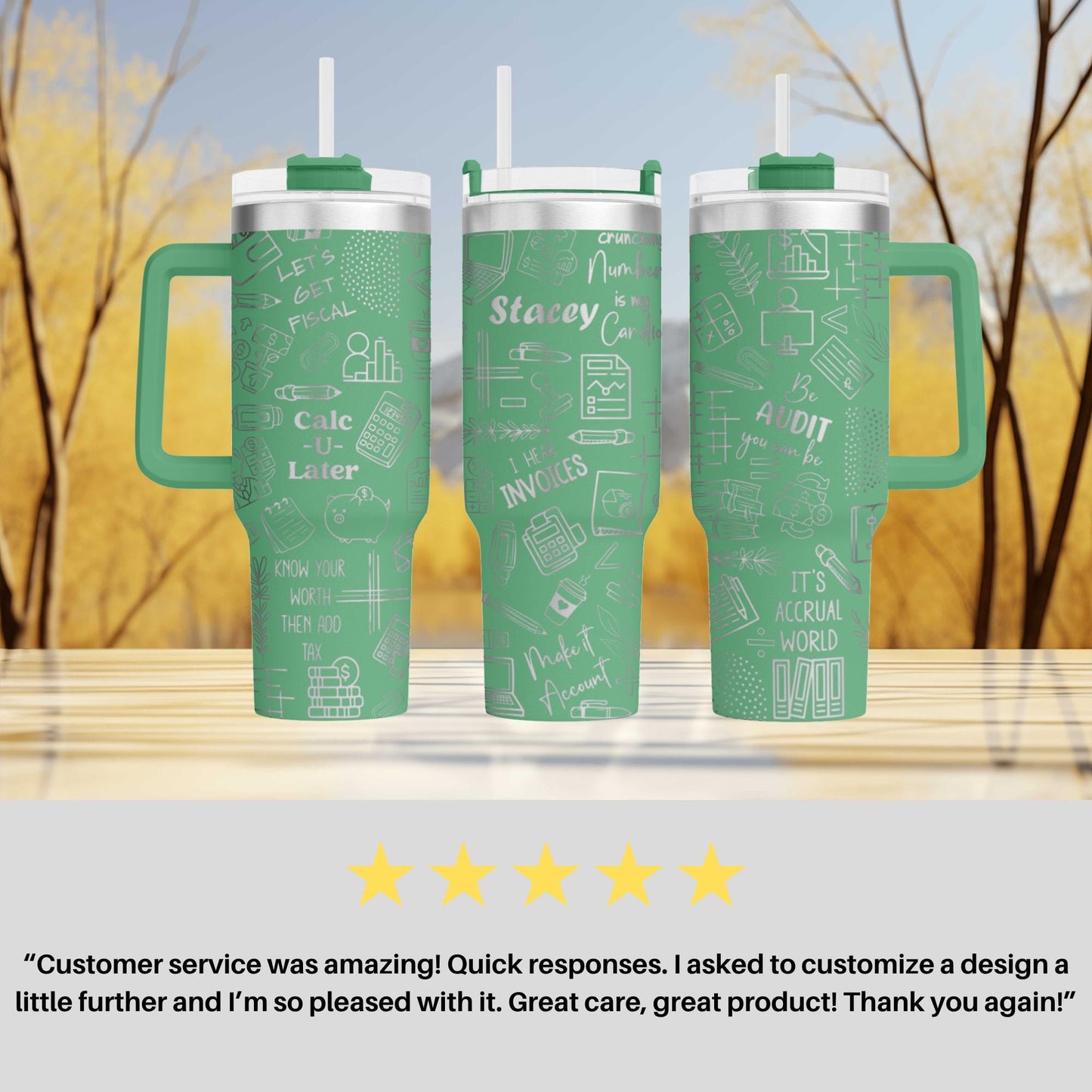 three green tumblers with white text and graphics printed on them. The tumblers have handles and straws, and the text on them includes phrases like "Let's GET CALCULATED", "Stacey", "IT'S THE WORLD", and "IT'S GREAT". The image also includes a customer review that says "Customer service was amazing! Quick responses. I asked to customize a design a little further and 'I'm so pleased with it. Great care, great product! Thank you again!".